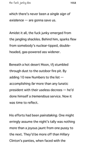 the fuck junky dos 102
which there's never been a single sign of
existence — are gonna save us.
Amidst it all, the fuck junky emerged from
the jangling shackles. Behind him, sparks flew
from somebody's nuclear-tipped, double-
headed, gas-powered ass widener.
Beneath a hot desert Moon, tfj stumbled
through dust to the outdoor fire pit. By
adding 10 new Numbers to the list —
accomplishing far more than any lunatic
president with their useless decrees — he'd
done himself a tremendous service. Now it
was time to reflect.
His efforts had been painstaking. One might
erringly assume the night's tally was nothing
more than a joyous jaunt from one pussy to
the next. They'd be more off than Hillary
Clinton's panties, when faced with the
 