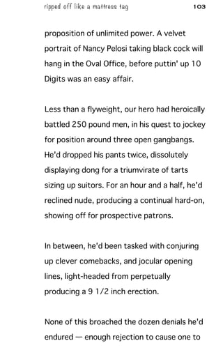 ripped off like a mattress tag 103
proposition of unlimited power. A velvet
portrait of Nancy Pelosi taking black cock will
hang in the Oval Office, before puttin' up 10
Digits was an easy affair.
Less than a flyweight, our hero had heroically
battled 250 pound men, in his quest to jockey
for position around three open gangbangs.
He'd dropped his pants twice, dissolutely
displaying dong for a triumvirate of tarts
sizing up suitors. For an hour and a half, he'd
reclined nude, producing a continual hard-on,
showing off for prospective patrons.
In between, he'd been tasked with conjuring
up clever comebacks, and jocular opening
lines, light-headed from perpetually
producing a 9 1/2 inch erection.
None of this broached the dozen denials he'd
endured — enough rejection to cause one to
 