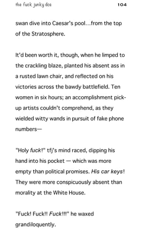 the fuck junky dos 104
swan dive into Caesar's pool…from the top
of the Stratosphere.
It'd been worth it, though, when he limped to
the crackling blaze, planted his absent ass in
a rusted lawn chair, and reflected on his
victories across the bawdy battlefield. Ten
women in six hours; an accomplishment pick-
up artists couldn't comprehend, as they
wielded witty wands in pursuit of fake phone
numbers—
"Holy fuck!" tfj's mind raced, dipping his
hand into his pocket — which was more
empty than political promises. His car keys!
They were more conspicuously absent than
morality at the White House.
"Fuck! Fuck!! Fuck!!!" he waxed
grandiloquently.
 