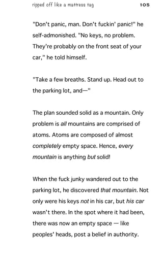 ripped off like a mattress tag 105
"Don't panic, man. Don't fuckin' panic!" he
self-admonished. "No keys, no problem.
They're probably on the front seat of your
car," he told himself.
"Take a few breaths. Stand up. Head out to
the parking lot, and—"
The plan sounded solid as a mountain. Only
problem is all mountains are comprised of
atoms. Atoms are composed of almost
completely empty space. Hence, every
mountain is anything but solid!
When the fuck junky wandered out to the
parking lot, he discovered that mountain. Not
only were his keys not in his car, but his car
wasn't there. In the spot where it had been,
there was now an empty space — like
peoples' heads, post a belief in authority.
 