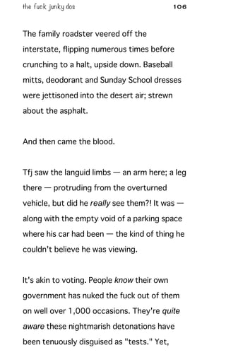 the fuck junky dos 106
The family roadster veered off the
interstate, flipping numerous times before
crunching to a halt, upside down. Baseball
mitts, deodorant and Sunday School dresses
were jettisoned into the desert air; strewn
about the asphalt.
And then came the blood.
Tfj saw the languid limbs — an arm here; a leg
there — protruding from the overturned
vehicle, but did he really see them?! It was —
along with the empty void of a parking space
where his car had been — the kind of thing he
couldn't believe he was viewing.
It's akin to voting. People know their own
government has nuked the fuck out of them
on well over 1,000 occasions. They're quite
aware these nightmarish detonations have
been tenuously disguised as "tests." Yet,
 