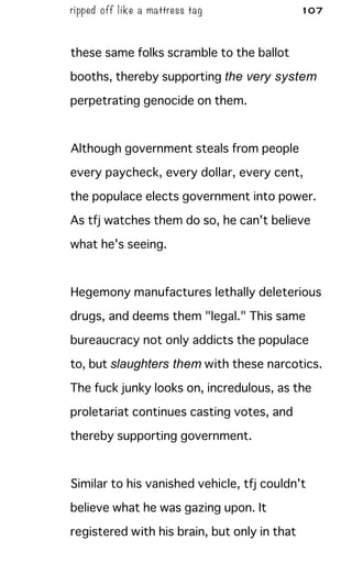 ripped off like a mattress tag 107
these same folks scramble to the ballot
booths, thereby supporting the very system
perpetrating genocide on them.
Although government steals from people
every paycheck, every dollar, every cent,
the populace elects government into power.
As tfj watches them do so, he can't believe
what he's seeing.
Hegemony manufactures lethally deleterious
drugs, and deems them "legal." This same
bureaucracy not only addicts the populace
to, but slaughters them with these narcotics.
The fuck junky looks on, incredulous, as the
proletariat continues casting votes, and
thereby supporting government.
Similar to his vanished vehicle, tfj couldn't
believe what he was gazing upon. It
registered with his brain, but only in that
 