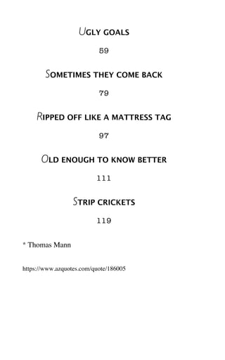 UGLY GOALS
59
SOMETIMES THEY COME BACK
79
RIPPED OFF LIKE A MATTRESS TAG
97
OLD ENOUGH TO KNOW BETTER
111
STRIP CRICKETS
119
* Thomas Mann
https://www.azquotes.com/quote/186005
 