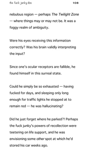 the fuck junky dos 108
nebulous region — perhaps The Twilight Zone
— where things may or may not be. It was a
foggy realm of ambiguity.
Were his eyes receiving this information
correctly? Was his brain validly interpreting
the input?
Since one's ocular receptors are fallible, he
found himself in this surreal state.
Could he simply be so exhausted — having
fucked for days, and sleeping only long
enough for traffic lights he stopped at to
remain red — he was hallucinating?
Did he just forget where he parked?! Perhaps
the fuck junky's powers of recollection were
teetering on life support, and he was
envisioning some other spot at which he'd
stored his car weeks ago.
 