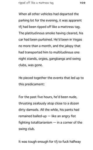 ripped off like a mattress tag 109
When all other vehicles had departed the
parking lot for the evening, it was apparent
tfj had been ripped off like a mattress tag.
The platitudinous smoke having cleared, his
car had been purloined. He'd been in Vegas
no more than a month, and the jalopy that
had transported him to multitudinous one
night stands, orgies, gangbangs and swing
clubs, was gone.
He pieced together the events that led up to
this predicament:
For the past five hours, he'd been nude,
thrusting zealously atop close to a dozen
dirty damsels. All the while, his pants had
remained balled-up — like an angry fist
fighting totalitarianism — in a corner of the
swing club.
It was tough enough for tfj to fuck halfway
 