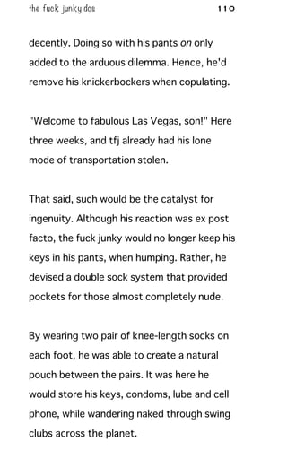 the fuck junky dos 110
decently. Doing so with his pants on only
added to the arduous dilemma. Hence, he'd
remove his knickerbockers when copulating.
"Welcome to fabulous Las Vegas, son!" Here
three weeks, and tfj already had his lone
mode of transportation stolen.
That said, such would be the catalyst for
ingenuity. Although his reaction was ex post
facto, the fuck junky would no longer keep his
keys in his pants, when humping. Rather, he
devised a double sock system that provided
pockets for those almost completely nude.
By wearing two pair of knee-length socks on
each foot, he was able to create a natural
pouch between the pairs. It was here he
would store his keys, condoms, lube and cell
phone, while wandering naked through swing
clubs across the planet.
 