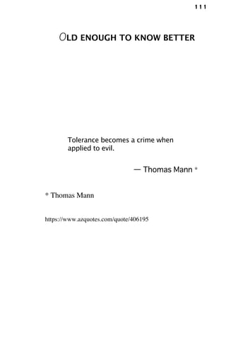 111
OLD ENOUGH TO KNOW BETTER
Tolerance becomes a crime when
applied to evil.
— Thomas Mann *
* Thomas Mann
https://www.azquotes.com/quote/406195
 