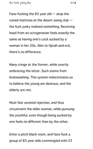 the fuck junky dos 112
Face-fucking the 83 year old — atop the
ruined mattress at the desert swing club —
the fuck junky realized something. Receiving
head from an octogenarian feels exactly the
same as having one's cock sucked by a
woman in her 20s. Akin to Oprah and evil,
there's no difference.
Many cringe at the former, while overtly
embracing the latter. Such stems from
brainwashing. This system indoctrinates us
to believe the young are desirous, and the
elderly are not.
Most fear societal rejection, and thus
circumvent the older woman, while pursuing
the youthful, even though being sucked by
one feels no different than by the other.
Enter a pitch black room, and face-fuck a
group of 83 year olds commingled with 23
 