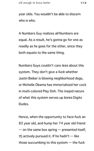 old enough to know better 113
year olds. You wouldn't be able to discern
who is who.
A Numbers Guy realizes all Numbers are
equal. As a result, he's gonna go for one as
readily as he goes for the other, since they
both equate to the same thing.
Numbers Guys couldn't care less about this
system. They don't give a fuck whether
Justin Bieber is blowing neighborhood dogs,
or Michelle Obama has immortalized her cock
in multi-colored Play Doh. The insipid nature
of what this system serves up bores Digits
Dudes.
Hence, when the opportunity to face-fuck an
83 year old, and hump her 74 year old friend
— on the same box spring — presented itself,
tfj actively pursued it. If he hadn't — like
those succumbing to this system — the fuck
 