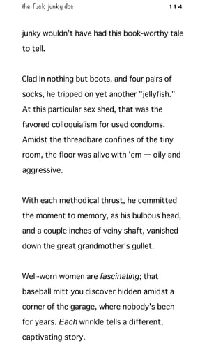 the fuck junky dos 114
junky wouldn't have had this book-worthy tale
to tell.
Clad in nothing but boots, and four pairs of
socks, he tripped on yet another "jellyfish."
At this particular sex shed, that was the
favored colloquialism for used condoms.
Amidst the threadbare confines of the tiny
room, the floor was alive with 'em — oily and
aggressive.
With each methodical thrust, he committed
the moment to memory, as his bulbous head,
and a couple inches of veiny shaft, vanished
down the great grandmother's gullet.
Well-worn women are fascinating; that
baseball mitt you discover hidden amidst a
corner of the garage, where nobody's been
for years. Each wrinkle tells a different,
captivating story.
 