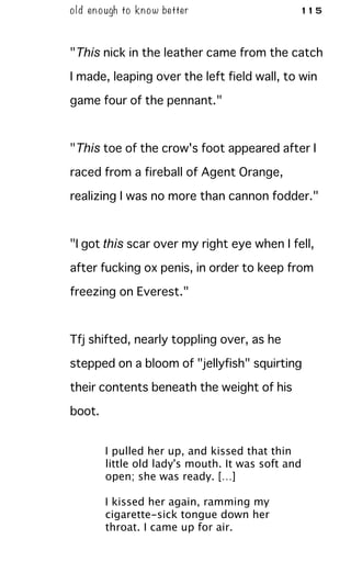 old enough to know better 115
"This nick in the leather came from the catch
I made, leaping over the left field wall, to win
game four of the pennant."
"This toe of the crow's foot appeared after I
raced from a fireball of Agent Orange,
realizing I was no more than cannon fodder."
"I got this scar over my right eye when I fell,
after fucking ox penis, in order to keep from
freezing on Everest."
Tfj shifted, nearly toppling over, as he
stepped on a bloom of "jellyfish" squirting
their contents beneath the weight of his
boot.
I pulled her up, and kissed that thin
little old lady's mouth. It was soft and
open; she was ready. […]
I kissed her again, ramming my
cigarette-sick tongue down her
throat. I came up for air.
 