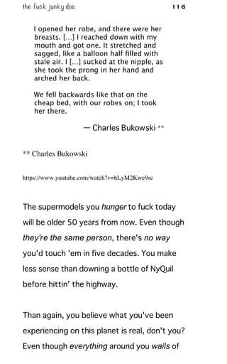 the fuck junky dos 116
I opened her robe, and there were her
breasts. […] I reached down with my
mouth and got one. It stretched and
sagged, like a balloon half ﬁlled with
stale air. I […] sucked at the nipple, as
she took the prong in her hand and
arched her back.
We fell backwards like that on the
cheap bed, with our robes on; I took
her there.
— Charles Bukowski **
** Charles Bukowski
https://www.youtube.com/watch?v=hLyM2Kwe9sc
The supermodels you hunger to fuck today
will be older 50 years from now. Even though
they're the same person, there's no way
you'd touch 'em in five decades. You make
less sense than downing a bottle of NyQuil
before hittin' the highway.
Than again, you believe what you've been
experiencing on this planet is real, don't you?
Even though everything around you wails of
 
