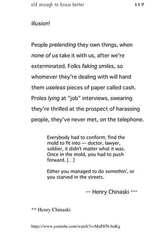 old enough to know better 117
illusion!
People pretending they own things, when
none of us take it with us, after we're
exterminated. Folks faking smiles, so
whomever they're dealing with will hand
them useless pieces of paper called cash.
Proles lying at "job" interviews, swearing
they're thrilled at the prospect of harassing
people, they've never met, on the telephone.
Everybody had to conform; ﬁnd the
mold to ﬁt into — doctor, lawyer,
soldier, it didn't matter what it was.
Once in the mold, you had to push
forward. […]
Either you managed to do somethin', or
you starved in the streets.
— Henry Chinaski ***
** Henry Chinaski
https://www.youtube.com/watch?v=MaPJfN-buKg
 