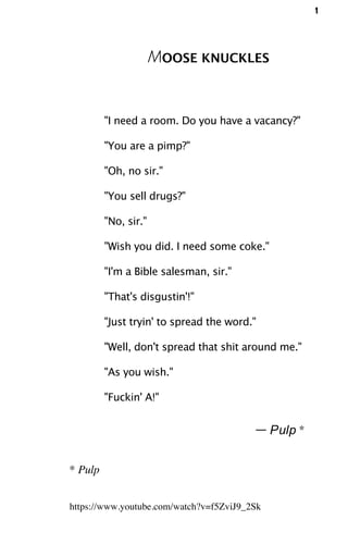 1
MOOSE KNUCKLES
"I need a room. Do you have a vacancy?"
"You are a pimp?"
"Oh, no sir."
"You sell drugs?"
"No, sir."
"Wish you did. I need some coke."
"I'm a Bible salesman, sir."
"That's disgustin'!"
"Just tryin' to spread the word."
"Well, don't spread that shit around me."
"As you wish."
"Fuckin' A!"
— Pulp *
* Pulp
https://www.youtube.com/watch?v=f5ZviJ9_2Sk
 