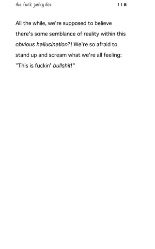 the fuck junky dos 118
All the while, we're supposed to believe
there's some semblance of reality within this
obvious hallucination?! We're so afraid to
stand up and scream what we're all feeling:
"This is fuckin' bullshit!"
 