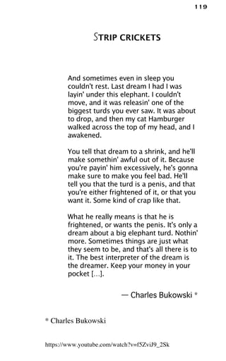 119
STRIP CRICKETS
And sometimes even in sleep you
couldn't rest. Last dream I had I was
layin' under this elephant. I couldn't
move, and it was releasin' one of the
biggest turds you ever saw. It was about
to drop, and then my cat Hamburger
walked across the top of my head, and I
awakened.
You tell that dream to a shrink, and he'll
make somethin' awful out of it. Because
you're payin' him excessively, he's gonna
make sure to make you feel bad. He'll
tell you that the turd is a penis, and that
you're either frightened of it, or that you
want it. Some kind of crap like that.
What he really means is that he is
frightened, or wants the penis. It's only a
dream about a big elephant turd. Nothin'
more. Sometimes things are just what
they seem to be, and that's all there is to
it. The best interpreter of the dream is
the dreamer. Keep your money in your
pocket […].
— Charles Bukowski *
* Charles Bukowski
https://www.youtube.com/watch?v=f5ZviJ9_2Sk
 