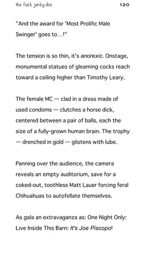 the fuck junky dos 120
"And the award for 'Most Prolific Male
Swinger' goes to…!"
The tension is so thin, it's anorexic. Onstage,
monumental statues of gleaming cocks reach
toward a ceiling higher than Timothy Leary.
The female MC — clad in a dress made of
used condoms — clutches a horse dick,
centered between a pair of balls, each the
size of a fully-grown human brain. The trophy
— drenched in gold — glistens with lube.
Panning over the audience, the camera
reveals an empty auditorium, save for a
coked-out, toothless Matt Lauer forcing feral
Chihuahuas to autofellate themselves.
As gala an extravaganza as: One Night Only:
Live Inside This Barn: It's Joe Piscopo!
 