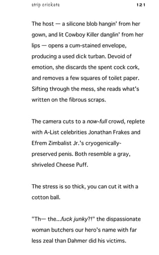 strip c ric kets 121
The host — a silicone blob hangin' from her
gown, and lit Cowboy Killer danglin' from her
lips — opens a cum-stained envelope,
producing a used dick turban. Devoid of
emotion, she discards the spent cock cork,
and removes a few squares of toilet paper.
Sifting through the mess, she reads what's
written on the fibrous scraps.
The camera cuts to a now-full crowd, replete
with A-List celebrities Jonathan Frakes and
Efrem Zimbalist Jr.'s cryogenically-
preserved penis. Both resemble a gray,
shriveled Cheese Puff.
The stress is so thick, you can cut it with a
cotton ball.
"Th— the...fuck junky?!" the dispassionate
woman butchers our hero's name with far
less zeal than Dahmer did his victims.
 
