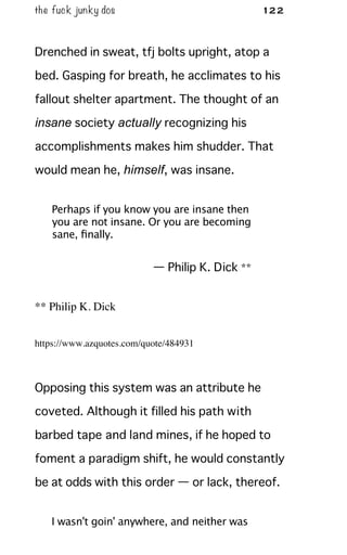 the fuck junky dos 122
Drenched in sweat, tfj bolts upright, atop a
bed. Gasping for breath, he acclimates to his
fallout shelter apartment. The thought of an
insane society actually recognizing his
accomplishments makes him shudder. That
would mean he, himself, was insane.
Perhaps if you know you are insane then
you are not insane. Or you are becoming
sane, ﬁnally.
— Philip K. Dick **
** Philip K. Dick
https://www.azquotes.com/quote/484931
Opposing this system was an attribute he
coveted. Although it filled his path with
barbed tape and land mines, if he hoped to
foment a paradigm shift, he would constantly
be at odds with this order — or lack, thereof.
I wasn't goin' anywhere, and neither was
 