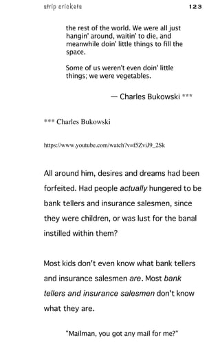 strip crickets 123
the rest of the world. We were all just
hangin' around, waitin' to die, and
meanwhile doin' little things to ﬁll the
space.
Some of us weren't even doin' little
things; we were vegetables.
— Charles Bukowski ***
*** Charles Bukowski
https://www.youtube.com/watch?v=f5ZviJ9_2Sk
All around him, desires and dreams had been
forfeited. Had people actually hungered to be
bank tellers and insurance salesmen, since
they were children, or was lust for the banal
instilled within them?
Most kids don't even know what bank tellers
and insurance salesmen are. Most bank
tellers and insurance salesmen don't know
what they are.
"Mailman, you got any mail for me?"
 
