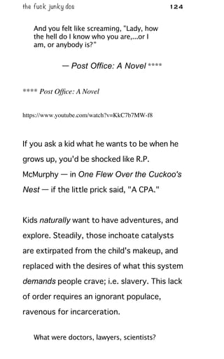 the fuck junky dos 124
And you felt like screaming, "Lady, how
the hell do I know who you are,...or I
am, or anybody is?"
— Post Office: A Novel ****
**** Post Ofﬁce: A Novel
https://www.youtube.com/watch?v=KkC7b7MW-f8
If you ask a kid what he wants to be when he
grows up, you'd be shocked like R.P.
McMurphy — in One Flew Over the Cuckoo's
Nest — if the little prick said, "A CPA."
Kids naturally want to have adventures, and
explore. Steadily, those inchoate catalysts
are extirpated from the child's makeup, and
replaced with the desires of what this system
demands people crave; i.e. slavery. This lack
of order requires an ignorant populace,
ravenous for incarceration.
What were doctors, lawyers, scientists?
 