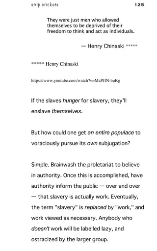 strip crickets 125
They were just men who allowed
themselves to be deprived of their
freedom to think and act as individuals.
— Henry Chinaski *****
***** Henry Chinaski
https://www.youtube.com/watch?v=MaPJfN-buKg
If the slaves hunger for slavery, they'll
enslave themselves.
But how could one get an entire populace to
voraciously pursue its own subjugation?
Simple. Brainwash the proletariat to believe
in authority. Once this is accomplished, have
authority inform the public — over and over
— that slavery is actually work. Eventually,
the term "slavery" is replaced by "work," and
work viewed as necessary. Anybody who
doesn't work will be labelled lazy, and
ostracized by the larger group.
 