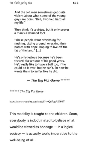 the fuck junky dos 126
And the old men sometimes get quite
violent about what some of the young
guys are doin'. "Hell, I worked hard all
my life!"
They think it's a virtue, but it only proves
a man's a damned fool.
"These people want everything for
nothing, sitting around, wrecking their
bodies with dope, hoping to live off the
fat of the land." […]
He's only jealous because he's been
tricked; fucked out of his good years.
He'd really like to have a ball too, if he
could do it over, but he can't. So now he
wants them to suffer like he did.
— The Big Pot Game ******
****** The Big Pot Game
https://www.youtube.com/watch?v=Qu7ugAIK08Y
This modality is taught to the children. Soon,
everybody is indoctrinated to believe what
would be viewed as bondage — in a logical
society — is actually work; imperative to the
well-being of all.
 