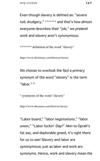 strip crickets 127
Even though slavery is defined as: "severe
toil; drudgery," ******* and that's how almost
everyone describes their "job," we pretend
work and slavery aren't synonymous.
******* deﬁnition of the word "slavery"
https://www.dictionary.com/browse/slavery
We choose to overlook the fact a primary
synonym of the word "slavery" is the term
"labor." º
º synonyms of the word "slavery"
https://www.thesaurus.com/browse/slavery
"Labor board," "labor negotiations," "labor
union," "Labor fuckin' Day!" Akin to Oprah's
fat ass, and deplorable greed, it's right there
for us to see! Slavery and labor are
synonymous; just as labor and work are
synonyms. Hence, work and slavery mean the
 