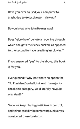 the fuck junky dos 2
Have you ever caused your computer to
crash, due to excessive porn viewing?
Do you know who John Holmes was?
Does "glory hole" denote an opening through
which one gets their cock sucked, as opposed
to the second furnace used in glassblowing?
If you answered "yes" to the above, this book
is for you.
Ever queried: "Why isn't there an option for
'No President' on ballots? And if a majority
chose this category, we'd literally have no
president?"
Since we keep placing politicians in control,
and things steadily become worse, have you
considered these bastards:
 