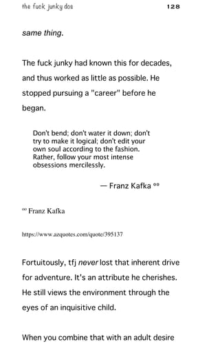 the fuck junky dos 128
same thing.
The fuck junky had known this for decades,
and thus worked as little as possible. He
stopped pursuing a "career" before he
began.
Don't bend; don't water it down; don't
try to make it logical; don't edit your
own soul according to the fashion.
Rather, follow your most intense
obsessions mercilessly.
— Franz Kafka ºº
ºº Franz Kafka
https://www.azquotes.com/quote/395137
Fortuitously, tfj never lost that inherent drive
for adventure. It's an attribute he cherishes.
He still views the environment through the
eyes of an inquisitive child.
When you combine that with an adult desire
 