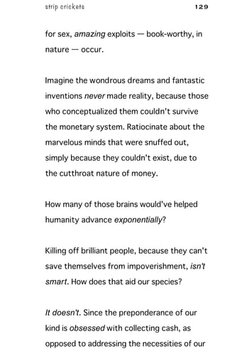 strip crickets 129
for sex, amazing exploits — book-worthy, in
nature — occur.
Imagine the wondrous dreams and fantastic
inventions never made reality, because those
who conceptualized them couldn't survive
the monetary system. Ratiocinate about the
marvelous minds that were snuffed out,
simply because they couldn't exist, due to
the cutthroat nature of money.
How many of those brains would've helped
humanity advance exponentially?
Killing off brilliant people, because they can't
save themselves from impoverishment, isn't
smart. How does that aid our species?
It doesn't. Since the preponderance of our
kind is obsessed with collecting cash, as
opposed to addressing the necessities of our
 