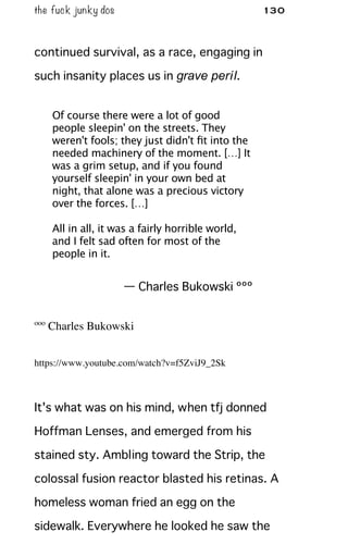 the fuck junky dos 130
continued survival, as a race, engaging in
such insanity places us in grave peril.
Of course there were a lot of good
people sleepin' on the streets. They
weren't fools; they just didn't ﬁt into the
needed machinery of the moment. […] It
was a grim setup, and if you found
yourself sleepin' in your own bed at
night, that alone was a precious victory
over the forces. […]
All in all, it was a fairly horrible world,
and I felt sad often for most of the
people in it.
— Charles Bukowski ººº
ººº Charles Bukowski
https://www.youtube.com/watch?v=f5ZviJ9_2Sk
It's what was on his mind, when tfj donned
Hoffman Lenses, and emerged from his
stained sty. Ambling toward the Strip, the
colossal fusion reactor blasted his retinas. A
homeless woman fried an egg on the
sidewalk. Everywhere he looked he saw the
 