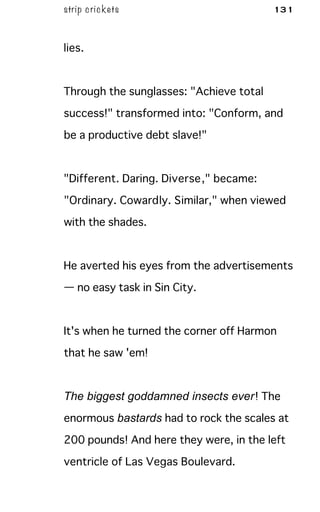 strip crickets 131
lies.
Through the sunglasses: "Achieve total
success!" transformed into: "Conform, and
be a productive debt slave!"
"Different. Daring. Diverse," became:
"Ordinary. Cowardly. Similar," when viewed
with the shades.
He averted his eyes from the advertisements
— no easy task in Sin City.
It's when he turned the corner off Harmon
that he saw 'em!
The biggest goddamned insects ever! The
enormous bastards had to rock the scales at
200 pounds! And here they were, in the left
ventricle of Las Vegas Boulevard.
 