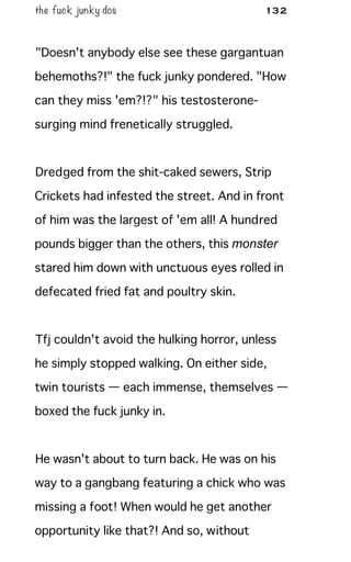 the fuck junky dos 132
"Doesn't anybody else see these gargantuan
behemoths?!" the fuck junky pondered. "How
can they miss 'em?!?" his testosterone-
surging mind frenetically struggled.
Dredged from the shit-caked sewers, Strip
Crickets had infested the street. And in front
of him was the largest of 'em all! A hundred
pounds bigger than the others, this monster
stared him down with unctuous eyes rolled in
defecated fried fat and poultry skin.
Tfj couldn't avoid the hulking horror, unless
he simply stopped walking. On either side,
twin tourists — each immense, themselves —
boxed the fuck junky in.
He wasn't about to turn back. He was on his
way to a gangbang featuring a chick who was
missing a foot! When would he get another
opportunity like that?! And so, without
 
