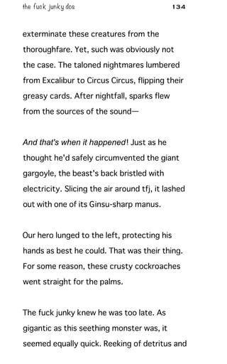 the fuck junky dos 134
exterminate these creatures from the
thoroughfare. Yet, such was obviously not
the case. The taloned nightmares lumbered
from Excalibur to Circus Circus, flipping their
greasy cards. After nightfall, sparks flew
from the sources of the sound—
And that's when it happened! Just as he
thought he'd safely circumvented the giant
gargoyle, the beast's back bristled with
electricity. Slicing the air around tfj, it lashed
out with one of its Ginsu-sharp manus.
Our hero lunged to the left, protecting his
hands as best he could. That was their thing.
For some reason, these crusty cockroaches
went straight for the palms.
The fuck junky knew he was too late. As
gigantic as this seething monster was, it
seemed equally quick. Reeking of detritus and
 