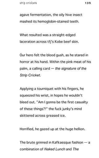 strip crickets 135
agave fermentation, the oily hive insect
mashed its hemoglobin-stained teeth.
What resulted was a straight-edged
laceration across tfj's Kobe beef skin.
Our hero felt the blood gush, as he stared in
horror at his hand. Within the pink meat of his
palm, a calling card — the signature of the
Strip Cricket.
Applying a tourniquet with his fingers, he
squeezed his wrist, in hopes he wouldn't
bleed out. "Am I gonna be the first casualty
of these things?!" the fuck junky's mind
skittered across greased ice.
Horrified, he gazed up at the huge hellion.
The brute grinned in Kafkaesque fashion — a
combination of Naked Lunch and The
 