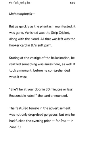 the fuck junky dos 136
Metamorphosis—
But as quickly as the phantasm manifested, it
was gone. Vanished was the Strip Cricket,
along with the blood. All that was left was the
hooker card in tfj's soft palm.
Staring at the vestige of the hallucination, he
realized something was amiss here, as well. It
took a moment, before he comprehended
what it was:
"She'll be at your door in 30 minutes or less!
Reasonable rates!" the card announced.
The featured female in the advertisement
was not only drop-dead gorgeous, but one he
had fucked the evening prior — for free — in
Zone 37.
 