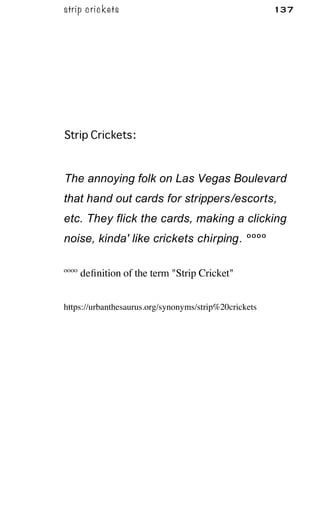 strip crickets 137
Strip Crickets:
The annoying folk on Las Vegas Boulevard
that hand out cards for strippers/escorts,
etc. They flick the cards, making a clicking
noise, kinda' like crickets chirping. ºººº
ºººº deﬁnition of the term "Strip Cricket"
https://urbanthesaurus.org/synonyms/strip%20crickets
 