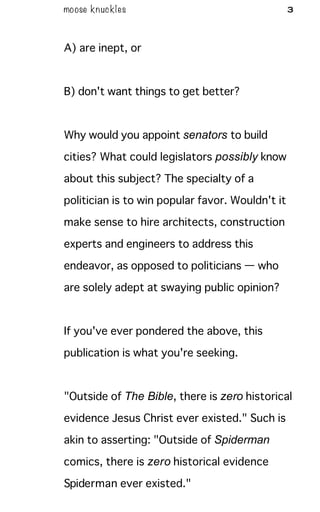 moose knuckles 3
A) are inept, or
B) don't want things to get better?
Why would you appoint senators to build
cities? What could legislators possibly know
about this subject? The specialty of a
politician is to win popular favor. Wouldn't it
make sense to hire architects, construction
experts and engineers to address this
endeavor, as opposed to politicians — who
are solely adept at swaying public opinion?
If you've ever pondered the above, this
publication is what you're seeking.
"Outside of The Bible, there is zero historical
evidence Jesus Christ ever existed." Such is
akin to asserting: "Outside of Spiderman
comics, there is zero historical evidence
Spiderman ever existed."
 