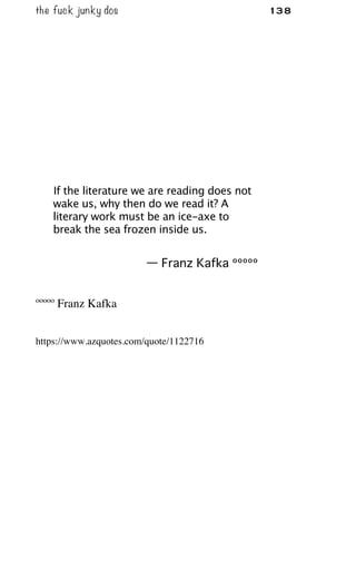 the fuck junky dos 138
If the literature we are reading does not
wake us, why then do we read it? A
literary work must be an ice-axe to
break the sea frozen inside us.
— Franz Kafka ººººº
ººººº Franz Kafka
https://www.azquotes.com/quote/1122716
 