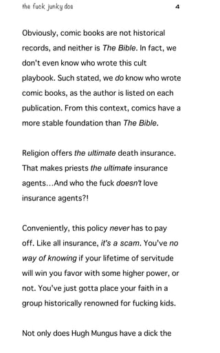 the fuck junky dos 4
Obviously, comic books are not historical
records, and neither is The Bible. In fact, we
don't even know who wrote this cult
playbook. Such stated, we do know who wrote
comic books, as the author is listed on each
publication. From this context, comics have a
more stable foundation than The Bible.
Religion offers the ultimate death insurance.
That makes priests the ultimate insurance
agents…And who the fuck doesn't love
insurance agents?!
Conveniently, this policy never has to pay
off. Like all insurance, it's a scam. You've no
way of knowing if your lifetime of servitude
will win you favor with some higher power, or
not. You've just gotta place your faith in a
group historically renowned for fucking kids.
Not only does Hugh Mungus have a dick the
 
