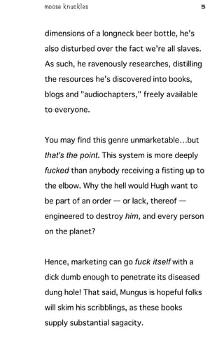 moose knuckles 5
dimensions of a longneck beer bottle, he's
also disturbed over the fact we're all slaves.
As such, he ravenously researches, distilling
the resources he's discovered into books,
blogs and "audiochapters," freely available
to everyone.
You may find this genre unmarketable…but
that's the point. This system is more deeply
fucked than anybody receiving a fisting up to
the elbow. Why the hell would Hugh want to
be part of an order — or lack, thereof —
engineered to destroy him, and every person
on the planet?
Hence, marketing can go fuck itself with a
dick dumb enough to penetrate its diseased
dung hole! That said, Mungus is hopeful folks
will skim his scribblings, as these books
supply substantial sagacity.
 