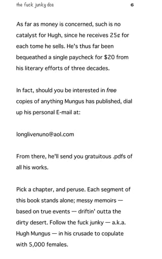 the fuck junky dos 6
As far as money is concerned, such is no
catalyst for Hugh, since he receives 25¢ for
each tome he sells. He's thus far been
bequeathed a single paycheck for $20 from
his literary efforts of three decades.
In fact, should you be interested in free
copies of anything Mungus has published, dial
up his personal E-mail at:
longlivenuno@aol.com
From there, he'll send you gratuitous .pdfs of
all his works.
Pick a chapter, and peruse. Each segment of
this book stands alone; messy memoirs —
based on true events — driftin' outta the
dirty desert. Follow the fuck junky — a.k.a.
Hugh Mungus — in his crusade to copulate
with 5,000 females.
 