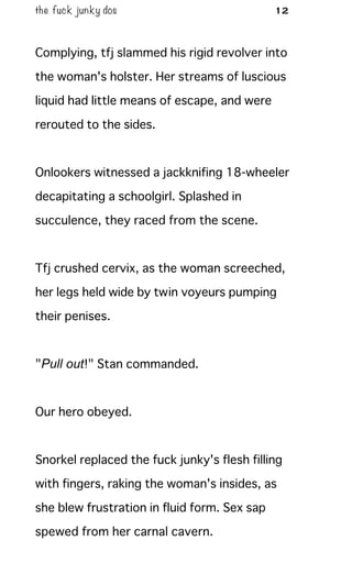 the fuck junky dos 12
Complying, tfj slammed his rigid revolver into
the woman's holster. Her streams of luscious
liquid had little means of escape, and were
rerouted to the sides.
Onlookers witnessed a jackknifing 18-wheeler
decapitating a schoolgirl. Splashed in
succulence, they raced from the scene.
Tfj crushed cervix, as the woman screeched,
her legs held wide by twin voyeurs pumping
their penises.
"Pull out!" Stan commanded.
Our hero obeyed.
Snorkel replaced the fuck junky's flesh filling
with fingers, raking the woman's insides, as
she blew frustration in fluid form. Sex sap
spewed from her carnal cavern.
 