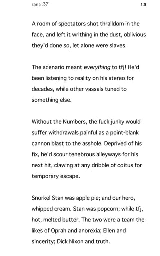 zone 37 13
A room of spectators shot thralldom in the
face, and left it writhing in the dust, oblivious
they'd done so, let alone were slaves.
The scenario meant everything to tfj! He'd
been listening to reality on his stereo for
decades, while other vassals tuned to
something else.
Without the Numbers, the fuck junky would
suffer withdrawals painful as a point-blank
cannon blast to the asshole. Deprived of his
fix, he'd scour tenebrous alleyways for his
next hit, clawing at any dribble of coitus for
temporary escape.
Snorkel Stan was apple pie; and our hero,
whipped cream. Stan was popcorn; while tfj,
hot, melted butter. The two were a team the
likes of Oprah and anorexia; Ellen and
sincerity; Dick Nixon and truth.
 