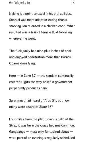 the fuck junky dos 14
Making it a point to excel in his oral abilities,
Snorkel was more adept at eating than a
starving lion released in a chicken coop! What
resulted was a trail of female fluid following
wherever he went.
The fuck junky had nine-plus inches of cock,
and enjoyed penetration more than Barack
Obama does lying.
Here — in Zone 37 — the tandem continually
created Digits the way belief in government
perpetually produces pain.
Sure, most had heard of Area 51, but how
many were aware of Zone 37?
Four miles from the platitudinous path of the
Strip, it was here the crazy became common.
Gangbangs — most only fantasized about —
were part of an evening's regularly scheduled
 