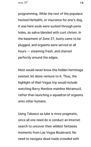 zone 37 15
programming. While the rest of the populace
hocked Herbalife, or insurance for one's dog,
it was here souls were sucked through penis
holes, as saliva blended with cunt chrism. In
the basement of Zone 37, butts came to be
plugged, and orgasms were served at all
hours — steaming fresh, and charred
perfectly around the edges.
Most would never know this hidden hermitage
existed, let alone venture to it. Thus, the
highlight of their Vegas trip would include
watching Barry Manilow mainline Metamucil,
rather than launching a squadron of orgasms
onto other humans.
Using Tabasco as lube is more pragmatic,
since all one need do is conduct an Internet
search to uncover their wildest fantasies
moments from Las Vegas Boulevard. No
need to navigate dead roads crowded with
 
