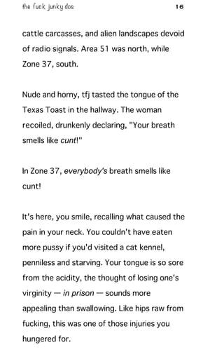 the fuck junky dos 16
cattle carcasses, and alien landscapes devoid
of radio signals. Area 51 was north, while
Zone 37, south.
Nude and horny, tfj tasted the tongue of the
Texas Toast in the hallway. The woman
recoiled, drunkenly declaring, "Your breath
smells like cunt!"
In Zone 37, everybody's breath smells like
cunt!
It's here, you smile, recalling what caused the
pain in your neck. You couldn't have eaten
more pussy if you'd visited a cat kennel,
penniless and starving. Your tongue is so sore
from the acidity, the thought of losing one's
virginity — in prison — sounds more
appealing than swallowing. Like hips raw from
fucking, this was one of those injuries you
hungered for.
 