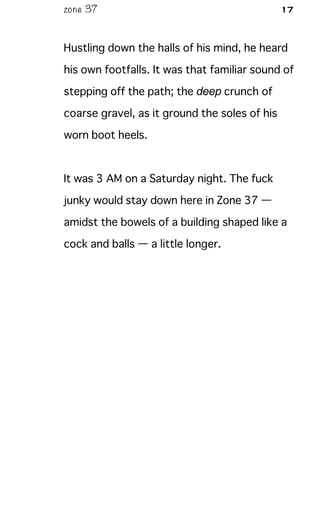 zone 37 17
Hustling down the halls of his mind, he heard
his own footfalls. It was that familiar sound of
stepping off the path; the deep crunch of
coarse gravel, as it ground the soles of his
worn boot heels.
It was 3 AM on a Saturday night. The fuck
junky would stay down here in Zone 37 —
amidst the bowels of a building shaped like a
cock and balls — a little longer.
 