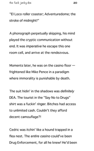 the fuck junky dos 20
"El Loco roller coaster; Adventuredome; the
stroke of midnight!"
A phonograph perpetually skipping, his mind
played the cryptic communication without
end. It was imperative he escape this one
room cell, and arrive at the rendezvous.
Moments later, he was on the casino floor —
frightened like Mike Pence in a paradigm
where immorality is punishable by death.
The suit hidin' in the shadows was definitely
DEA. The tourist in the "Say No to Drugs"
shirt was a fuckin' ringer. Bitches had access
to unlimited cash. Couldn't they afford
decent camouflage?!
Cedric was itchin' like a hound trapped in a
flea nest. The entire casino could've been
Drug Enforcement, for all he knew! He'd been
 
